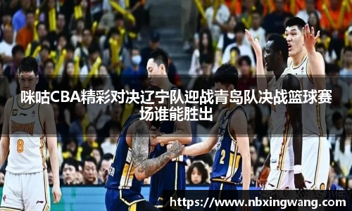 咪咕CBA精彩对决辽宁队迎战青岛队决战篮球赛场谁能胜出