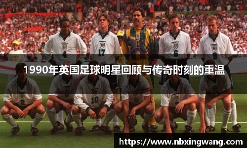 1990年英国足球明星回顾与传奇时刻的重温