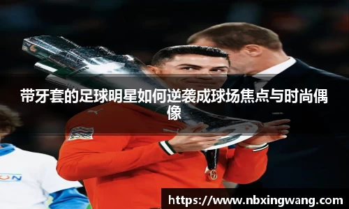 带牙套的足球明星如何逆袭成球场焦点与时尚偶像